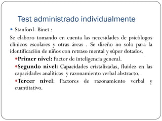 Test administrado individualmente
 Stanford- Binet :
Se elaboro tomando en cuenta las necesidades de psicólogos
clínicos escolares y otras áreas . Se diseño no solo para la
identificación de niños con retraso mental y súper dotados.
   Primer nivel: Factor de inteligencia general.
   Segundo nivel: Capacidades cristalizadas, fluidez en las
   capacidades analíticas y razonamiento verbal abstracto.
   Tercer nivel: Factores de razonamiento verbal y
   cuantitativo.
 