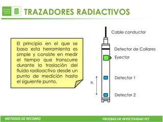 TRAZADORES RADIACTIVOS

                                            Cable conductor

     El principio en el que se
     basa esta herramienta es                Detector de Collares
     simple y consiste en medir
                                              Eyector
     el tiempo que transcurre
     durante la traslación del
     fluido radioactivo desde un
     punto de medición hasta                  Detector 1
     el siguiente punto.           h


                                              Detector 2




METODOS DE RECOBRO                     PRUEBAS DE INYECTIVIDAD PLT
 