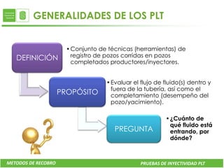 GENERALIDADES DE LOS PLT


                       • Conjunto de técnicas (herramientas) de
   DEFINICIÓN            registro de pozos corridas en pozos
                         completados productores/inyectores.


                                    • Evaluar el flujo de fluido(s) dentro y
                                      fuera de la tubería, así como el
                     PROPÓSITO        completamiento (desempeño del
                                      pozo/yacimiento).

                                                           • ¿Cuánto de
                                                             qué fluido está
                                       PREGUNTA              entrando, por
                                                             dónde?



METODOS DE RECOBRO                               PRUEBAS DE INYECTIVIDAD PLT
 