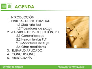 AGENDA

      INTRODUCCIÓN
   1. PRUEBAS DE INYECTIVIDAD
          1.1 Step rate test
          1.2 Trazadores de pozos
   2. REGISTROS DE PRODUCCIÓN, PLT
          2.1 Generalidades
          2.2 Herramientas PLT
          2.3 Medidores de flujo
          2.4 Otros medidores
   3. EJEMPLO APLICADO
   4. CONCLUSIONES
   5. BIBLIOGRAFÍA

METODOS DE RECOBRO               PRUEBAS DE INYECTIVIDAD PLT
 