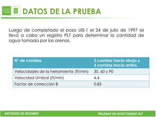 DATOS DE LA PRUEBA

  Luego de completado el pozo UIS-1 el 24 de julio de 1997 se
  llevó a cabo un registro PLT para determinar la cantidad de
  agua tomada por las arenas.



     N° de corridas                           3 corridas hacia abajo y
                   DATO        VALOR          UNIDADES
             Tubería de producción            3 corridas hacia arriba.
                                        Liner de 4.5” 13.5#
                   WHFP        1195           PSI
                                        @16517 ft
     Velocidades de la herramienta (ft/min) 30, 60 y 90
                   Qwi         10440          BWPD
             Área transversal
     Velocidad Umbral (ft/min)          0.08381 ft2
                                              4.4
                   BHFP        4900           PSI
     Factor de corrección B                   0.83




METODOS DE RECOBRO                              PRUEBAS DE INYECTIVIDAD PLT
 