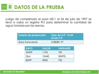 DATOS DE LA PRUEBA

  Luego de completado el pozo UIS-1 el 24 de julio de 1997 se
  llevó a cabo un registro PLT para determinar la cantidad de
  agua tomada por las arenas.


            Tubería de producción      Liner de 4.5” 13.5#
                                       @16517 ft
            Área transversal           0.08381 ft2

                     DATO      VALOR         UNIDADES
                     WHFP      1195          PSI
                     Qwi       10440         BWPD
                     BHFP      4900          PSI



METODOS DE RECOBRO                                 PRUEBAS DE INYECTIVIDAD PLT
 