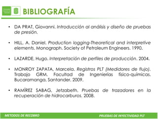 BIBLIOGRAFÍA
 • DA PRAT, Giovanni. Introducción al análisis y diseño de pruebas
   de presión.

 • HILL, A. Daniel. Production logging-Theoretical and interpretive
   elements. Monograph. Society of Petroleum Engineers. 1990.

 • LAZARDE, Hugo. Interpretación de perfiles de producción. 2004.

 • MONROY ZAPATA, Marcela. Registros PLT (Medidores de flujo).
   Trabajo GRM. Facultad de Ingenierías físico-químicas.
   Bucaramanga, Santander. 2009.

 • RAMÍREZ SABAG, Jetzabeth. Pruebas de trazadores en la
   recuperación de hidrocarburos. 2008.



METODOS DE RECOBRO                         PRUEBAS DE INYECTIVIDAD PLT
 