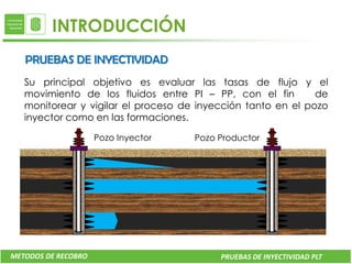 INTRODUCCIÓN
   PRUEBAS DE INYECTIVIDAD
   Su principal objetivo es evaluar las tasas de flujo y el
   movimiento de los fluidos entre PI – PP, con el fin        de
   monitorear y vigilar el proceso de inyección tanto en el pozo
   inyector como en las formaciones.

                     Pozo Inyector   Pozo Productor




METODOS DE RECOBRO                        PRUEBAS DE INYECTIVIDAD PLT
 