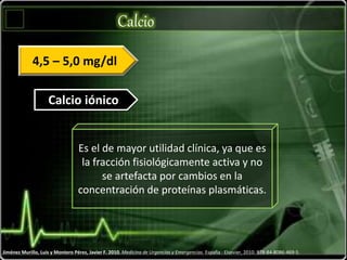 Calcio
Jiménez Murillo, Luis y Montero Pérez, Javier F. 2010. Medicina de Urgencias y Emergencias. España : Elsevier, 2010. 978-84-8086-469-5.
Calcio iónico
4,5 – 5,0 mg/dl
Es el de mayor utilidad clínica, ya que es
la fracción fisiológicamente activa y no
se artefacta por cambios en la
concentración de proteínas plasmáticas.
 