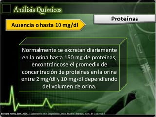 Bernard Herny, John. 2005. El Laboratorio en el Diagnóstico Clínico. Madrid : Marbán, 2005. 84-7101-463-7.
Análisis Químicos
Proteínas
Normalmente se excretan diariamente
en la orina hasta 150 mg de proteínas,
encontrándose el promedio de
concentración de proteínas en la orina
entre 2 mg/dl y 10 mg/dl dependiendo
del volumen de orina.
Ausencia o hasta 10 mg/dl
 