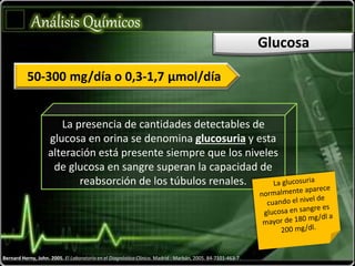 Bernard Herny, John. 2005. El Laboratorio en el Diagnóstico Clínico. Madrid : Marbán, 2005. 84-7101-463-7.
Análisis Químicos
Glucosa
50-300 mg/día o 0,3-1,7 µmol/día
La presencia de cantidades detectables de
glucosa en orina se denomina glucosuria y esta
alteración está presente siempre que los niveles
de glucosa en sangre superan la capacidad de
reabsorción de los túbulos renales.
 