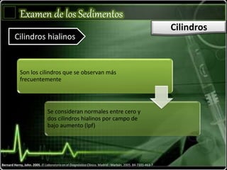 Examen de los Sedimentos
Cilindros
Cilindros hialinos
Son los cilindros que se observan más
frecuentemente
Se consideran normales entre cero y
dos cilindros hialinos por campo de
bajo aumento (lpf)
Bernard Herny, John. 2005. El Laboratorio en el Diagnóstico Clínico. Madrid : Marbán, 2005. 84-7101-463-7.
 