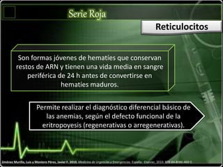 Serie Roja
Jiménez Murillo, Luis y Montero Pérez, Javier F. 2010. Medicina de Urgencias y Emergencias. España : Elsevier, 2010. 978-84-8086-469-5.
Reticulocitos
Son formas jóvenes de hematíes que conservan
restos de ARN y tienen una vida media en sangre
periférica de 24 h antes de convertirse en
hematíes maduros.
Permite realizar el diagnóstico diferencial básico de
las anemias, según el defecto funcional de la
eritropoyesis (regenerativas o arregenerativas).
 