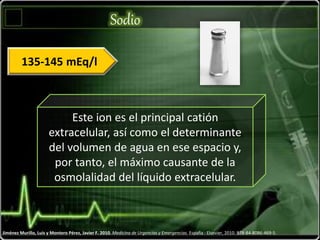 Sodio
Jiménez Murillo, Luis y Montero Pérez, Javier F. 2010. Medicina de Urgencias y Emergencias. España : Elsevier, 2010. 978-84-8086-469-5.
Este ion es el principal catión
extracelular, así como el determinante
del volumen de agua en ese espacio y,
por tanto, el máximo causante de la
osmolalidad del líquido extracelular.
135-145 mEq/l
 