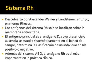 Descubierto por Alexander Weiner y Landsteiner en 1940,
en monos Rhesus.
 Los antígenos del sistema Rh sólo se localizan sobre la
membrana eritrocitaria.
 El antígeno principal es el antígeno D, cuya presencia o
ausencia se estudia sistemáticamente en el banco de
sangre, determina la clasificación de un individuo en Rh
positivo o negativo.
 Además del sistema ABO, el antígeno Rh es el más
importante en la práctica clínica.


 