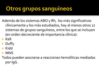 Además de los sistemas ABO y Rh, los más significativos
clínicamente y los más estudiados, hay al menos otros 27
sistemas de grupos sanguíneos, entre los que se incluyen
(en orden decreciente de importancia clínica):
 Kell
 Duffy
 Kidd
 MNS
Todos pueden asociarse a reacciones hemolíticas mediadas
por IgG.

 