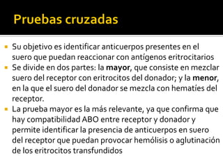 Su objetivo es identificar anticuerpos presentes en el
suero que puedan reaccionar con antígenos eritrocitarios
 Se divide en dos partes: la mayor, que consiste en mezclar
suero del receptor con eritrocitos del donador; y la menor,
en la que el suero del donador se mezcla con hematíes del
receptor.
 La prueba mayor es la más relevante, ya que confirma que
hay compatibilidad ABO entre receptor y donador y
permite identificar la presencia de anticuerpos en suero
del receptor que puedan provocar hemólisis o aglutinación
de los eritrocitos transfundidos


 