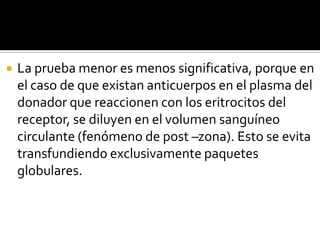

La prueba menor es menos significativa, porque en
el caso de que existan anticuerpos en el plasma del
donador que reaccionen con los eritrocitos del
receptor, se diluyen en el volumen sanguíneo
circulante (fenómeno de post –zona). Esto se evita
transfundiendo exclusivamente paquetes
globulares.

 
