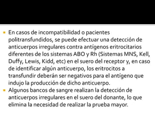 En casos de incompatibilidad o pacientes
politransfundidos, se puede efectuar una detección de
anticuerpos irregulares contra antígenos eritrocitarios
diferentes de los sistemas ABO y Rh (Sistemas MNS, Kell,
Duffy, Lewis, Kidd, etc) en el suero del receptor y, en caso
de identificar algún anticuerpo, los eritrocitos a
transfundir deberán ser negativos para el antígeno que
indujo la producción de dicho anticuerpo.
 Algunos bancos de sangre realizan la detección de
anticuerpos irregulares en el suero del donante, lo que
elimina la necesidad de realizar la prueba mayor.


 