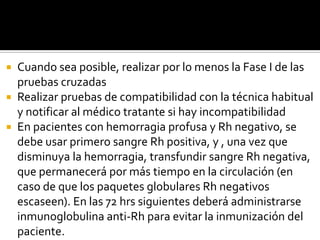 Cuando sea posible, realizar por lo menos la Fase I de las
pruebas cruzadas
 Realizar pruebas de compatibilidad con la técnica habitual
y notificar al médico tratante si hay incompatibilidad
 En pacientes con hemorragia profusa y Rh negativo, se
debe usar primero sangre Rh positiva, y , una vez que
disminuya la hemorragia, transfundir sangre Rh negativa,
que permanecerá por más tiempo en la circulación (en
caso de que los paquetes globulares Rh negativos
escaseen). En las 72 hrs siguientes deberá administrarse
inmunoglobulina anti-Rh para evitar la inmunización del
paciente.


 
