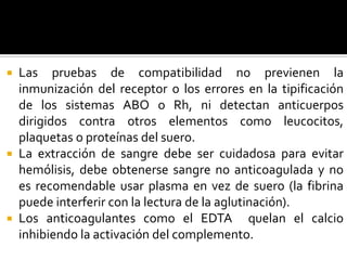 Las pruebas de compatibilidad no previenen la
inmunización del receptor o los errores en la tipificación
de los sistemas ABO o Rh, ni detectan anticuerpos
dirigidos contra otros elementos como leucocitos,
plaquetas o proteínas del suero.
 La extracción de sangre debe ser cuidadosa para evitar
hemólisis, debe obtenerse sangre no anticoagulada y no
es recomendable usar plasma en vez de suero (la fibrina
puede interferir con la lectura de la aglutinación).
 Los anticoagulantes como el EDTA quelan el calcio
inhibiendo la activación del complemento.


 