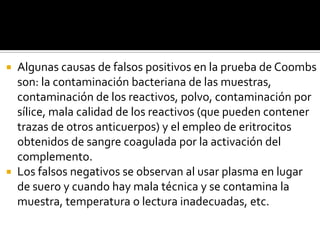 Algunas causas de falsos positivos en la prueba de Coombs
son: la contaminación bacteriana de las muestras,
contaminación de los reactivos, polvo, contaminación por
sílice, mala calidad de los reactivos (que pueden contener
trazas de otros anticuerpos) y el empleo de eritrocitos
obtenidos de sangre coagulada por la activación del
complemento.
 Los falsos negativos se observan al usar plasma en lugar
de suero y cuando hay mala técnica y se contamina la
muestra, temperatura o lectura inadecuadas, etc.


 