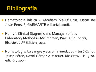 

Hematología básica – Abraham Majluf Cruz, Óscar de
Jesús Pérez R, GARMARTE editorial, 2006.



Henry´s Clinical Diagnosis and Management by
Laboratory Methods – Mc Pherson, Pincus. Saunders,
Elsevier, 22nd Edition, 2011.



Hematología. La sangre y sus enfermedades – José Carlos
Jaime Pérez, David Gómez Almaguer. Mc Graw – Hill, 2a.
edición, 2009.

 