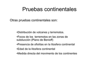 Pruebas continentales 
Otras pruebas continentales son: 
●Distribución de volcanes y terremotos. 
●Focos de los terremotos en las zonas de 
subducción (Plano de Benioff) 
●Presencia de ofiolitas en la litosfera continental 
●Edad de la litosfera continental 
●Medida directa del movimento de los continentes 
 