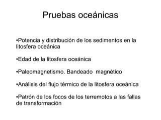 Pruebas oceánicas 
●Potencia y distribución de los sedimentos en la 
litosfera oceánica 
●Edad de la litosfera oceánica 
●Paleomagnetismo. Bandeado magnético 
●Análisis del flujo térmico de la litosfera oceánica 
●Patrón de los focos de los terremotos a las fallas 
de transformación 
 
