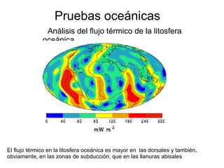 Pruebas oceánicas 
Análisis del flujo térmico de la litosfera 
oceánica 
El flujo térmico en la litosfera oceánica es mayor en las dorsales y también, 
obviamente, en las zonas de subducción, que en las llanuras abisales 
 