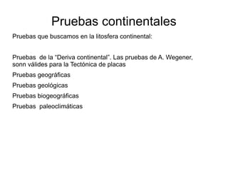 Pruebas continentales 
Pruebas que buscamos en la litosfera continental: 
Pruebas de la “Deriva continental”. Las pruebas de A. Wegener, 
sonn válides para la Tectónica de placas 
Pruebas geográficas 
Pruebas geológicas 
Pruebas biogeográficas 
Pruebas paleoclimáticas 
 