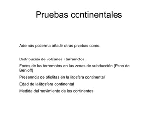 Pruebas continentales 
Además poderma añadir otras pruebas como: 
Distribución de volcanes i terremotos. 
Focos de los terremotos en las zonas de subducción (Pano de 
Benioff) 
Presenncia de ofiolitas en la litosfera continental 
Edad de la litosfera continental 
Medida del movimiento de los continentes 
 