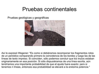 Pruebas continentales 
Pruebas geológicas y geográficas 
Así lo expresó Wegener: "Es como si debiéramos recomponer los fragmentos rotos 
de un periódico comparando primero la coincidencia de los bordes y luego las de las 
líneas de texto impreso. Si coinciden, sólo podemos concluir que los trozos estaban 
originariamente en esa posición. Si sólo dispusiéramos de una línea escrita, aún 
tendríamos una importante probabilidad de que el ajuste fuera exacto: pero si 
tenemos n líneas, entonces esa probabilidad se elevará a la enésima potencia." 
 