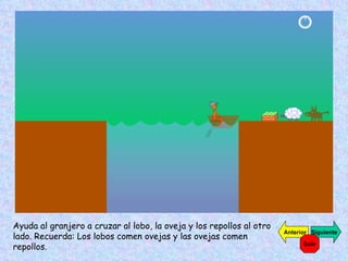 Ayuda al granjero a cruzar al lobo, la oveja y los repollos al otro lado. Recuerda: Los lobos comen ovejas y las ovejas comen repollos. Siguiente Anterior Salir 
