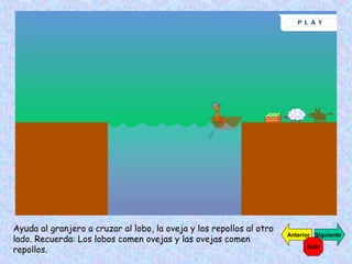Ayuda al granjero a cruzar al lobo, la oveja y los repollos al otro
lado. Recuerda: Los lobos comen ovejas y las ovejas comen
repollos.

Anterior Siguiente
Salir

 