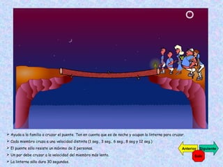  Ayuda a la familia a cruzar el puente. Ten en cuenta que es de noche y ocupan la linterna para cruzar.
 Cada miembro cruza a una velocidad distinta (1 seg., 3 seg., 6 seg., 8 seg y 12 seg.)
 El puente sólo resiste un máximo de 2 personas.
 Un par debe cruzar a la velocidad del miembro más lento.
 La linterna sólo dura 30 segundos.

Anterior Siguiente
Salir

 