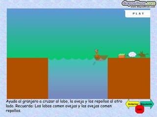 Ayuda al granjero a cruzar al lobo, la oveja y los repollos al otro lado. Recuerda: Los lobos comen ovejas y las ovejas comen repollos. Siguiente Anterior Salir 