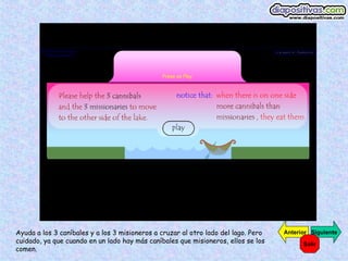 Ayuda a los 3 caníbales y a los 3 misioneros a cruzar al otro lado del lago. Pero cuidado, ya que cuando en un lado hay más caníbales que misioneros, ellos se los comen. Siguiente Anterior Salir 