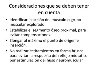 Consideraciones que se deben tener
             en cuenta
• Identificar la acción del musculo o grupo
  muscular explorado.
• Estabilizar el segmento óseo proximal, para
  evitar compensaciones.
• Elongar al máximo el punto de origen e
  inserción.
• No realizar estiramientos en forma brusca
  para evitar la respuesta del reflejo miotatico
  por estimulación del huso neuromuscular.
 