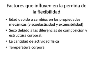 Factores que influyen en la perdida de
            la flexibilidad
• Edad debido a cambios en las propiedades
  mecánicas (viscoelasticidad y extensibilidad)
• Sexo debido a las diferencias de composición y
  estructura corporal.
• La cantidad de actividad física
• Temperatura corporal
 