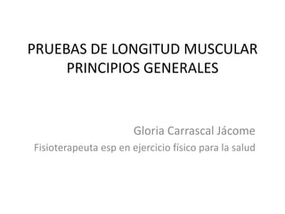 PRUEBAS DE LONGITUD MUSCULAR
     PRINCIPIOS GENERALES


                       Gloria Carrascal Jácome
Fisioterapeuta esp en ejercicio físico para la salud
 