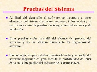 Introducción a las pruebas del software

              Pruebas del Sistema
   Al final del desarrollo el software se incorpora a otros
    elementos del sistema (hardware, personas, información) y se
    realiza una serie de pruebas de integración del sistema y de
    validación.

   Estas pruebas están más allá del alcance del proceso del
    software y no las realizan únicamente los ingenieros de
    software.

   Sin embargo, los pasos dados durante el diseño y la prueba del
    software mejorarán en gran medida la probabilidad de tener
    éxito en la integración del software del sistema mayor.
 