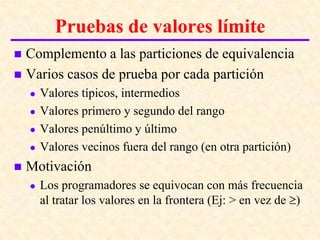 Introducción a las pruebas del software
           Pruebas de valores límite
 Complemento a las particiones de equivalencia
 Varios casos de prueba por cada partición
       Valores típicos, intermedios
       Valores primero y segundo del rango
       Valores penúltimo y último
       Valores vecinos fuera del rango (en otra partición)
   Motivación
       Los programadores se equivocan con más frecuencia
        al tratar los valores en la frontera (Ej: > en vez de )
 