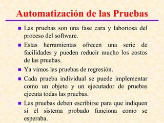 Introducción a las pruebas del software
Automatización de las Pruebas
   Las pruebas son una fase cara y laboriosa del
    proceso del software.
   Estas herramientas ofrecen una serie de
    facilidades y pueden reducir mucho los costos
    de las pruebas.
   Ya vimos las pruebas de regresión.
   Cada prueba individual se puede implementar
    como un objeto y un ejecutador de pruebas
    ejecuta todas las pruebas.
   Las pruebas deben escribirse para que indiquen
    si el sistema probado funciona como se
    esperaba.
 