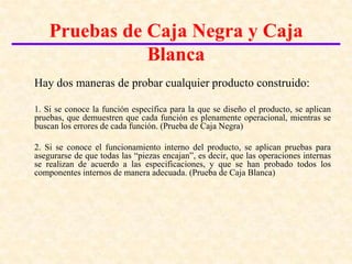 Introducción a las pruebas del software

    Pruebas de Caja Negra y Caja
               Blanca
Hay dos maneras de probar cualquier producto construido:

1. Si se conoce la función específica para la que se diseño el producto, se aplican
pruebas, que demuestren que cada función es plenamente operacional, mientras se
buscan los errores de cada función. (Prueba de Caja Negra)

2. Si se conoce el funcionamiento interno del producto, se aplican pruebas para
asegurarse de que todas las “piezas encajan”, es decir, que las operaciones internas
se realizan de acuerdo a las especificaciones, y que se han probado todos los
componentes internos de manera adecuada. (Prueba de Caja Blanca)
 