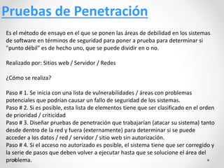Pruebas de Penetración
Es el método de ensayo en el que se ponen las áreas de debilidad en los sistemas
de software en términos de seguridad para poner a prueba para determinar si
"punto débil" es de hecho uno, que se puede dividir en o no.
Realizado por: Sitios web / Servidor / Redes
¿Cómo se realiza?
Paso # 1. Se inicia con una lista de vulnerabilidades / áreas con problemas
potenciales que podrían causar un fallo de seguridad de los sistemas.
Paso # 2. Si es posible, esta lista de elementos tiene que ser clasificado en el orden
de prioridad / criticidad
Paso # 3. Diseñar pruebas de penetración que trabajarían (atacar su sistema) tanto
desde dentro de la red y fuera (externamente) para determinar si se puede
acceder a los datos / red / servidor / sitio web sin autorización.
Paso # 4. Si el acceso no autorizado es posible, el sistema tiene que ser corregido y
la serie de pasos que deben volver a ejecutar hasta que se solucione el área del
problema.
 