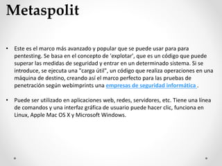 Metaspolit
• Este es el marco más avanzado y popular que se puede usar para para
pentesting. Se basa en el concepto de 'explotar', que es un código que puede
superar las medidas de seguridad y entrar en un determinado sistema. Si se
introduce, se ejecuta una "carga útil", un código que realiza operaciones en una
máquina de destino, creando así el marco perfecto para las pruebas de
penetración según webimprints una empresas de seguridad informática .
• Puede ser utilizado en aplicaciones web, redes, servidores, etc. Tiene una línea
de comandos y una interfaz gráfica de usuario puede hacer clic, funciona en
Linux, Apple Mac OS X y Microsoft Windows.
 