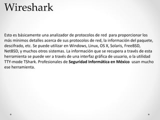 Wireshark
Esto es básicamente una analizador de protocolos de red para proporcionar los
más mínimos detalles acerca de sus protocolos de red, la información del paquete,
descifrado, etc. Se puede utilizar en Windows, Linux, OS X, Solaris, FreeBSD,
NetBSD, y muchos otros sistemas. La información que se recupera a través de esta
herramienta se puede ver a través de una interfaz gráfica de usuario, o la utilidad
TTY-mode TShark. Profesionales de Seguridad Informática en México usan mucho
ese herramienta.
 