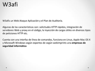 W3afi
W3afis un Web Ataque Aplicación y el Plan de Auditoría.
Algunas de las características son: solicitudes HTTP rápidos, integración de
servidores Web y proxy en el código, la inyección de cargas útiles en diversos tipos
de peticiones HTTP etc.
Cuenta con una interfaz de línea de comandos, funciona en Linux, Apple Mac OS X
y Microsoft Windows según expertos de según webimprints una empresas de
seguridad informática
 