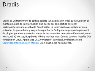 Dradis
Dradis es un framework de código abierto (una aplicación web) que ayuda con el
mantenimiento de la información que puede ser compartida entre los
participantes de una prueba de Penetración. La información recopilada ayuda a
entender lo que se hace y lo que hay que hacer. Se logra este propósito por medio
de plugins para leer y recopilar datos de herramientas de exploración de red, como
Nmap, w3af, Nessus, Burp Suite, Nikto y muchos más. Cuenta con una interfaz GUI,
funciona en Linux, Apple Mac OS X y Microsoft Windows. Profesionales de
Seguridad Informática en México usan mucho ese herramienta.
 