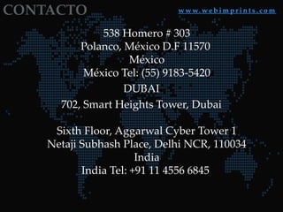 CONTACTO w w w. w e b i m p r i n t s . c o m
538 Homero # 303
Polanco, México D.F 11570
México
México Tel: (55) 9183-5420
DUBAI
702, Smart Heights Tower, Dubai
Sixth Floor, Aggarwal Cyber Tower 1
Netaji Subhash Place, Delhi NCR, 110034
India
India Tel: +91 11 4556 6845
 