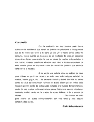 Conclusión
Con la realización de esta práctica pude darme
cuenta de la importancia que tienen las pruebas de plataforma o fisicoquímicas
que se le tienen que hacer a la leche ya sea UHT o leche bronca antes del
consumo, ya que cuando se desconoce de los resultados de estas, en ocasiones
consumimos leche contaminada, la cual es causa de muchas enfermedades, o
nos puedan provocar reacciones alérgicas, pero claro si somos productores de
esta materia prima es importante saber la calidad del producto que estamos
vendiendo a la industria.
Si se vende una materia prima de calidad es clave
para obtener un productor derivado en este caso sería cualquier variedad de
quesos, crema, yogurt, etc… de excelente calidad y sobre todo que no atenta
contra la salud del consumidor. También es bueno saber que nos indica cada
resultado positivo dentro de cada prueba realizada a la muestra de leche tomada,
dentro de esta práctica pude aprender eso ya que desconocía que nos indicaba un
resultado positivo dentro de la prueba de acidez titulable, o de la prueba de
alcohol. Esta práctica me sirvió
para aclarar las dudas correspondientes con este tema y para adquirir
conocimientos nuevos.
Arleth Nolasco Antonio
 