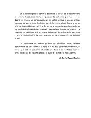 En la presente practica aprendí a determinar la calidad de la leche mediante
un análisis fisicoquímico realizando pruebas de plataforma por razón de que
durante un proceso de transformación en las leches se lleva a cabo un sinfín de
procesos, ya que no todas las leches son de la misma calidad debido a que las
fabricas tienen diferentes métodos de procesos que destacan notablemente con
las propiedades fisicoquímicas revelando su estado de frescura, su evolución y la
condición de estabilidad ante un posible tratamiento de trasformación tales como
lo son la pasteurización, la ultra pasteurización, o su conversión en derivados
lácteos.
La importancia de realizar pruebas de plataforma como ingeniero
agroindustrial es para saber si la leche es o no apta para consumo humano, su
calidad y si esta se encuentra adulterada y en base a los resultados obtenidos
tomar decisiones del siguiente proceso al que debo someter la materia prima.
Iris Paola Rodas Ramírez
 
