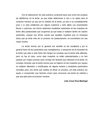 Con la elaboración de esta práctica comprendí para que sirven las pruebas
de plataforma en la leche, ya que estas determinan si son o no aptas para el
consumo humano ya sea por la calidad de la leche, ya sea si es completamente
pura o si esta adulterada por alguna sustancia y este altere sus propiedades
físicas o químicas, así mismo obtenidos resultados esperados en las muestras de
leche ultra pasteurizada que ocupamos ya que estas si estaban dentro de nuestro
parámetro, aunque nos dimos cuenta que aquellas muestras que en empaque
decía que ya tenía más de un proceso de pasteurización, se encontraba con una
mayor acidez.
La leche bronca por lo general era variable en los resultados y por lo
general fuera de los parámetros que manejábamos, a excepción de la densidad de
la leche que esta si esta fuera del margen se concluye que la leche esta alterada,
pero no fue el caso, como esta muestras no están estandarizados y no han
pasado por ningún proceso para corregir los factores que interesan en la leche, se
concluye diciendo que la leche bronca que se trajeron en las muestras por equipo
no estaban alteradas o modificadas de alguna manera y mostraban parámetros
normales para una leche que estaba sin llevar un proceso, así esta práctica me
ayudo a comprender que factores sirven para reconocer una leche de calidad y
que sea apta para el consumo humano.
Julio Cesar Ruiz Madrigal
 